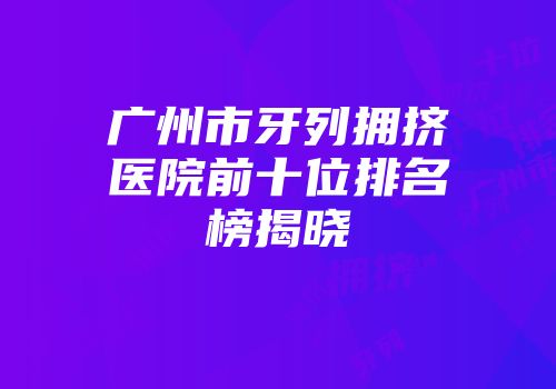 广州市牙列拥挤医院前十位排名榜揭晓