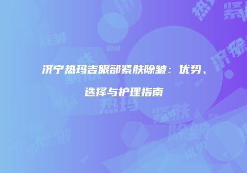济宁热玛吉眼部紧肤除皱：优势、选择与护理指南