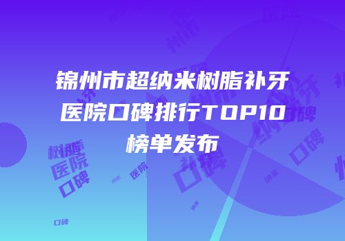 锦州市超纳米树脂补牙医院口碑排行TOP10榜单发布