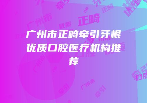 广州市正畸牵引牙根优质口腔医疗机构推荐