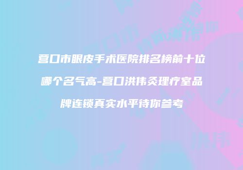 营口市眼皮手术医院排名榜前十位哪个名气高-营口洪伟灸理疗室品牌连锁真实水平待你参考