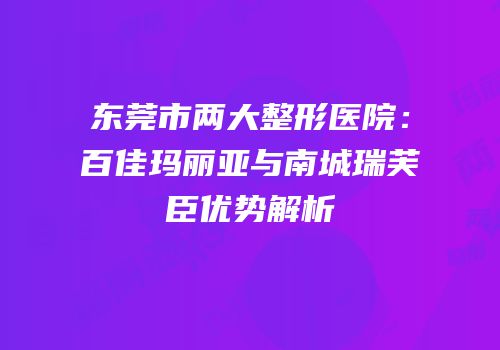 东莞市两大整形医院：百佳玛丽亚与南城瑞芙臣优势解析