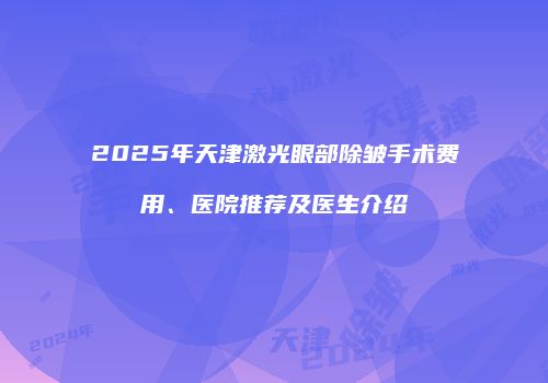 2025年天津激光眼部除皱手术费用、医院推荐及医生介绍