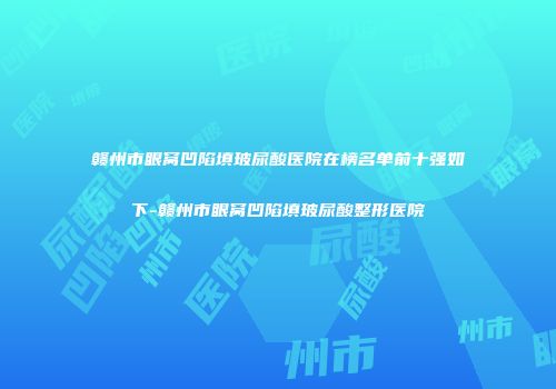 赣州市眼窝凹陷填玻尿酸医院在榜名单前十强如下-赣州市眼窝凹陷填玻尿酸整形医院
