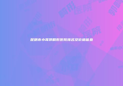 昆明市小耳郭畸形医院排名及价格信息