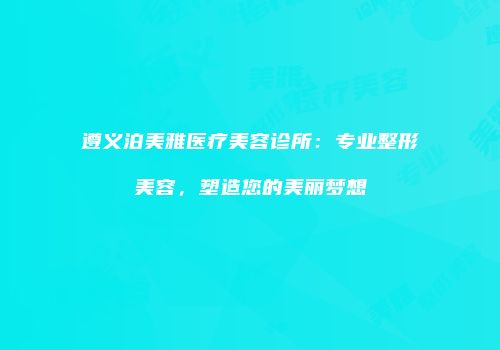 遵义泊美雅医疗美容诊所：专业整形美容，塑造您的美丽梦想