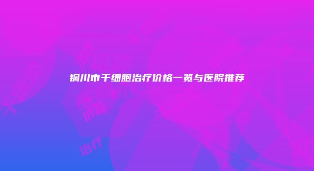 铜川市干细胞治疗价格一览与医院推荐