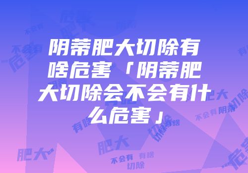 阴蒂肥大切除有啥危害「阴蒂肥大切除会不会有什么危害」