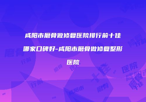 咸阳市磨骨做修复医院排行前十佳哪家口碑好-咸阳市磨骨做修复整形医院
