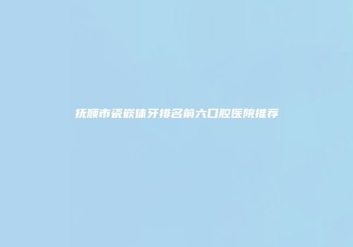 抚顺市瓷嵌体牙排名前六口腔医院推荐