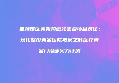 吉林市医美机构激光去疤项目对比：现代整形美容医院与宸之辉医疗美容门诊部实力评测