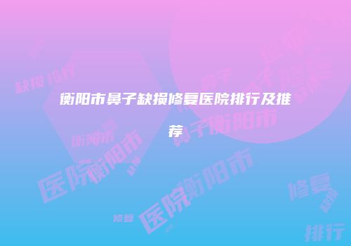 衡阳市鼻子缺损修复医院排行及推荐
