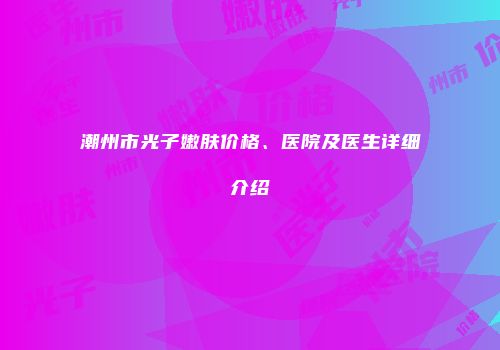 潮州市光子嫩肤价格、医院及医生详细介绍