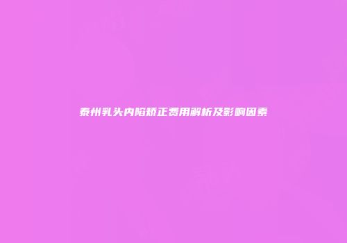 泰州乳头内陷矫正费用解析及影响因素