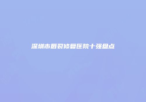 深圳市唇裂修复医院十强盘点