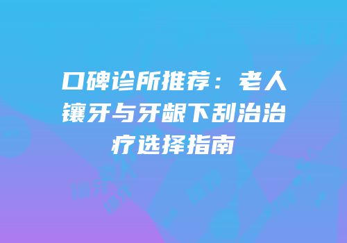 口碑诊所推荐：老人镶牙与牙龈下刮治治疗选择指南