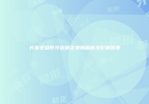 长春全隐形牙齿矫正费用解析及影响因素