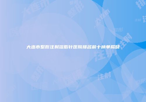 大连市整形注射溶脂针医院排名前十榜单揭晓