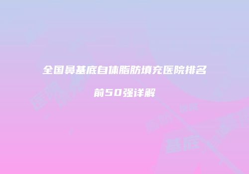 全国鼻基底自体脂肪填充医院排名前50强详解