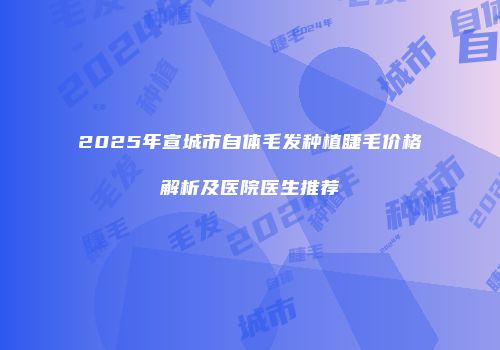 2025年宣城市自体毛发种植睫毛价格解析及医院医生推荐
