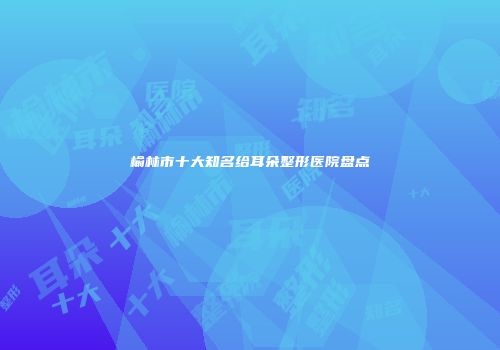 榆林市十大知名给耳朵整形医院盘点