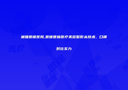湘雅常德医院,常德世锦医疗美容整形从技术、口碑对比实力