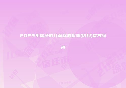 2025年宿迁市儿童涂氟价格(价目)官方曝光