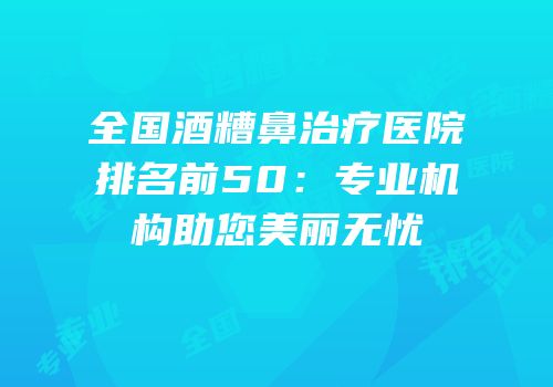 全国酒糟鼻治疗医院排名前50：专业机构助您美丽无忧