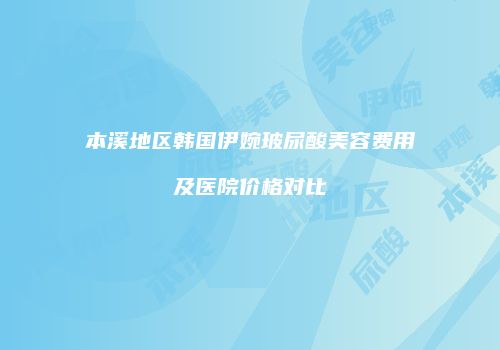 本溪地区韩国伊婉玻尿酸美容费用及医院价格对比