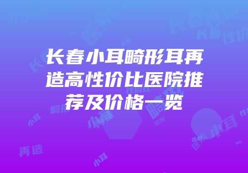 长春小耳畸形耳再造高性价比医院推荐及价格一览