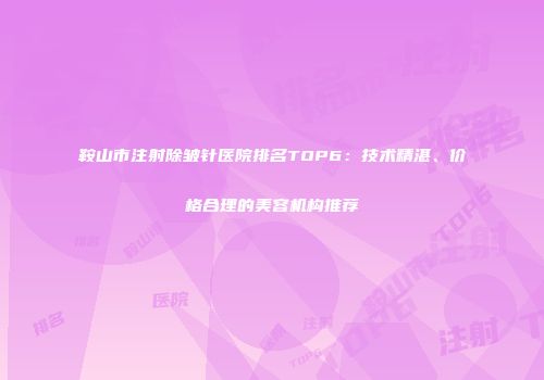 鞍山市注射除皱针医院排名TOP6：技术精湛、价格合理的美容机构推荐