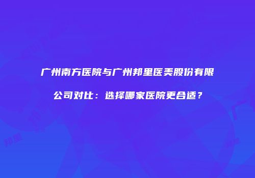 广州南方医院与广州邦里医美股份有限公司对比：选择哪家医院更合适？