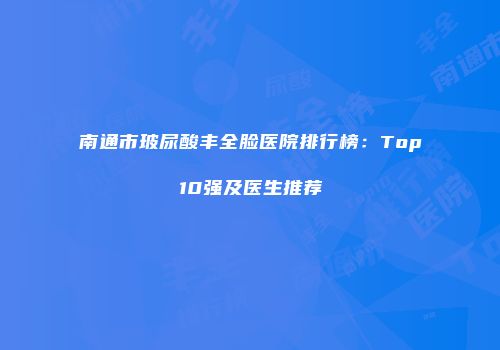 南通市玻尿酸丰全脸医院排行榜：Top10强及医生推荐
