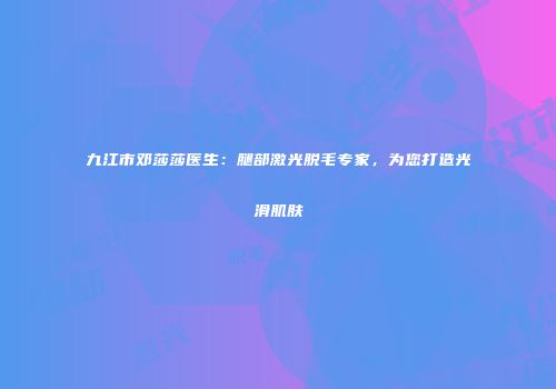 九江市邓莎莎医生：腿部激光脱毛专家，为您打造光滑肌肤
