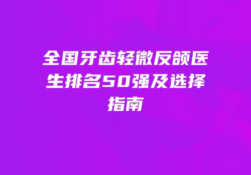 全国牙齿轻微反颌医生排名50强及选择指南