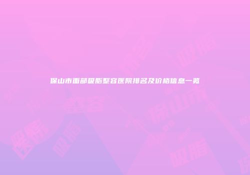 保山市面部吸脂整容医院排名及价格信息一览