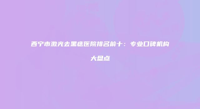 西宁市激光去黑痣医院排名前十：专业口碑机构大盘点