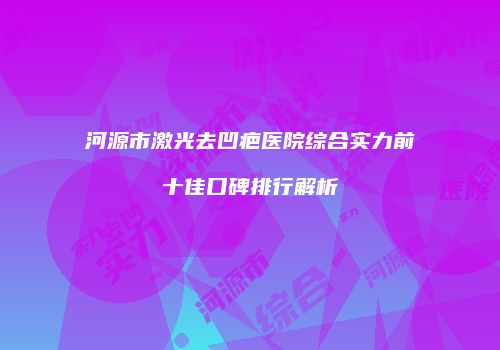 河源市激光去凹疤医院综合实力前十佳口碑排行解析