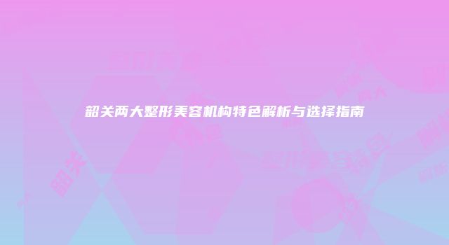 韶关两大整形美容机构特色解析与选择指南