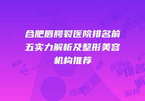 合肥唇腭裂医院排名前五实力解析及整形美容机构推荐