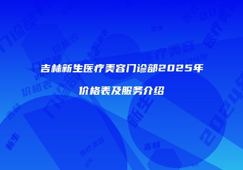 吉林新生医疗美容门诊部2025年价格表及服务介绍
