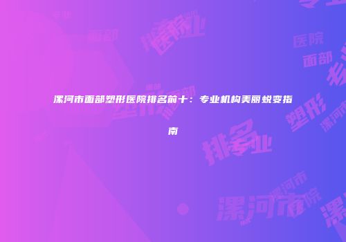 漯河市面部塑形医院排名前十：专业机构美丽蜕变指南
