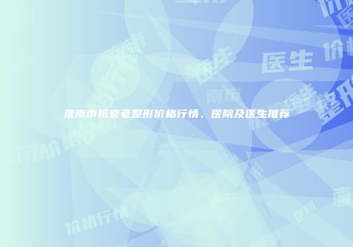 淮南市抗衰老整形价格行情、医院及医生推荐