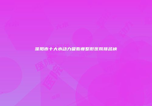 濮阳市十大水动力吸脂瘦整形医院排名榜