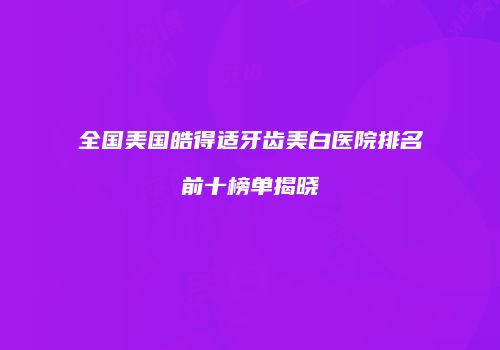 全国美国皓得适牙齿美白医院排名前十榜单揭晓