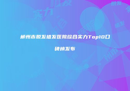 郴州市脱发植发医院综合实力Top10口碑榜发布