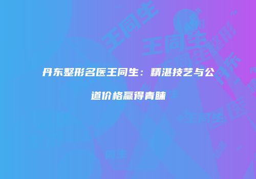丹东整形名医王同生：精湛技艺与公道价格赢得青睐