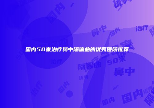 国内50家治疗鼻中隔偏曲的优秀医院推荐