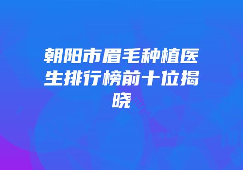 朝阳市眉毛种植医生排行榜前十位揭晓