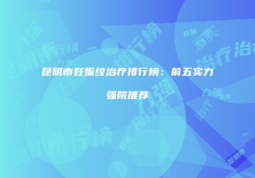 昆明市妊娠纹治疗排行榜：前五实力强院推荐